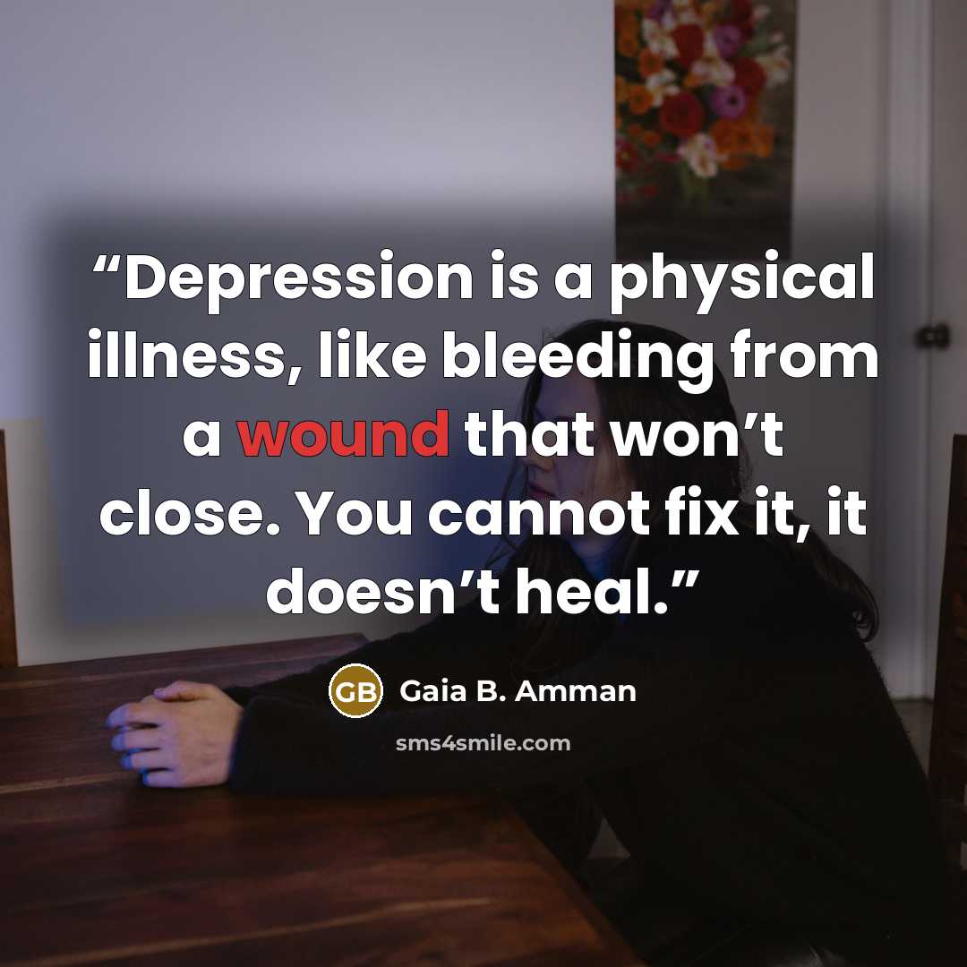“Depression is a physical illness, like bleeding from a wound that won’t close. You cannot fix it, it doesn’t heal.” quote by Gaia B. Amman