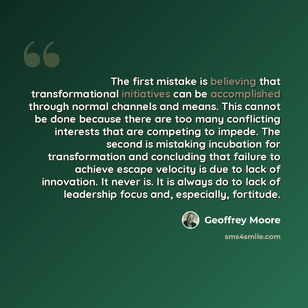 “The first mistake is believing that transformational initiatives can be accomplished through normal channels and means. This cannot be done because there are too many conflicting interests that are competing to impede. The second is mistaking incubation for transformation and concluding that…” quote by Geoffrey Moore