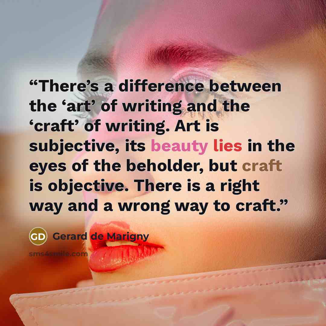 “There’s a difference between the ‘art’ of writing and the ‘craft’ of writing. Art is subjective, its beauty lies in the eyes of the beholder, but craft is objective. There is a right way and a wrong way to craft.” quote by Gerard de Marigny