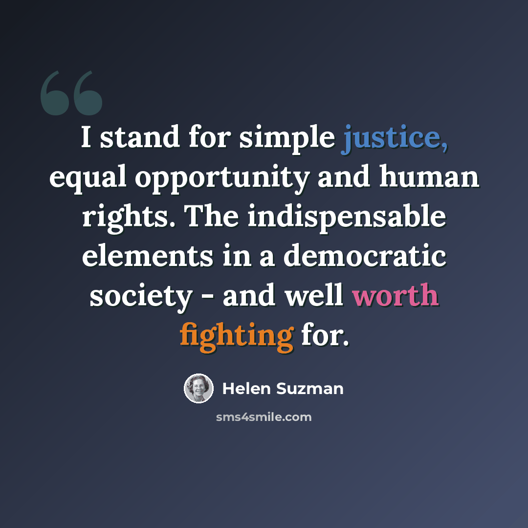“I stand for simple justice, equal opportunity and human rights. The indispensable elements in a democratic society - and well worth fighting for.” quote by Helen Suzman