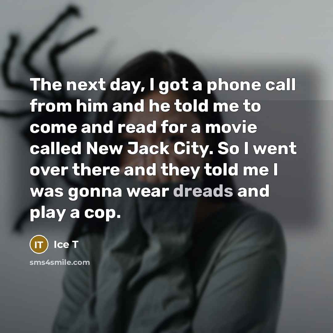 “The next day, I got a phone call from him and he told me to come and read for a movie called New Jack City. So I went over there and they told me I was gonna wear dreads and play a cop.” quote by Ice T