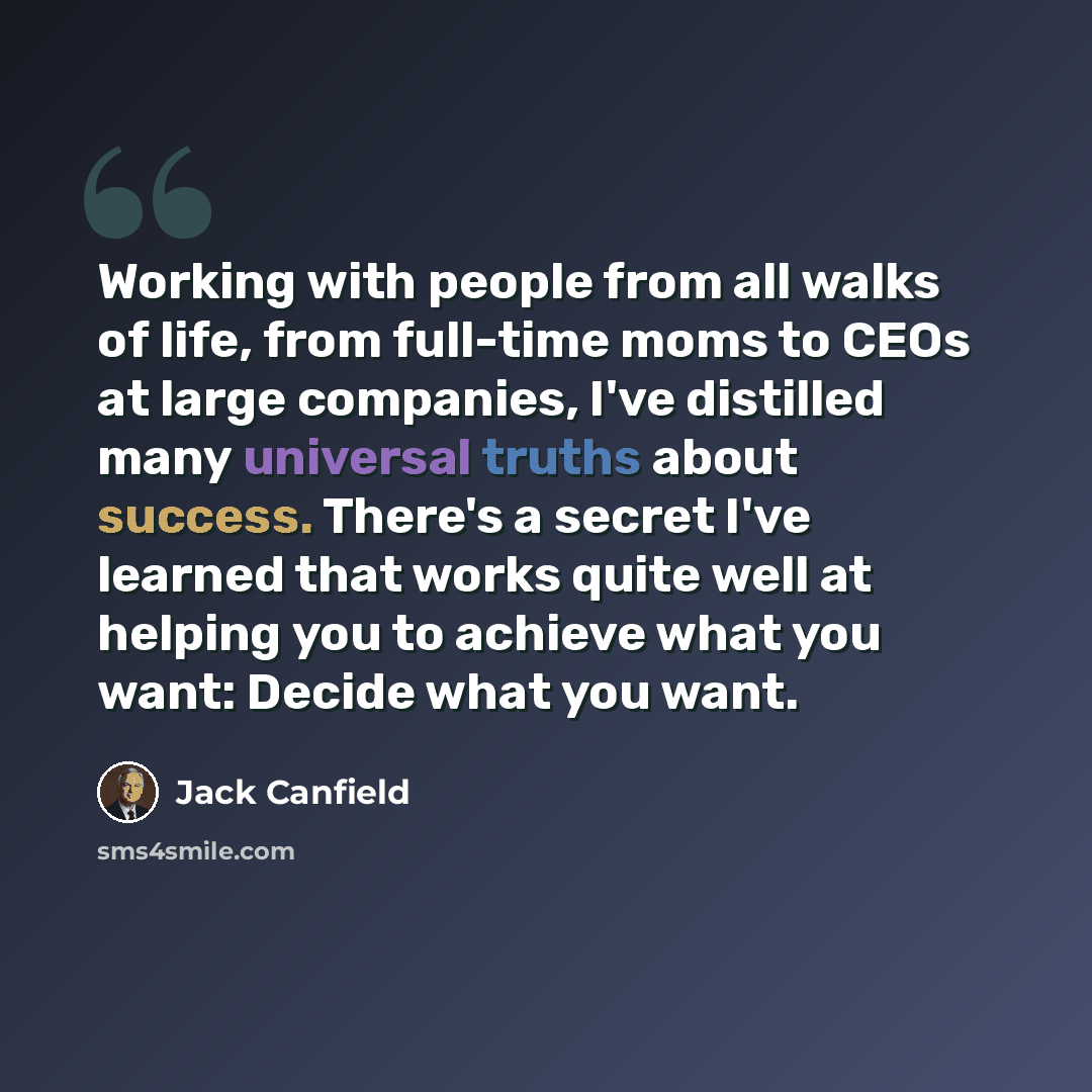 “Working with people from all walks of life, from full-time moms to CEOs at large companies, I've distilled many universal truths about success. There's a secret I've learned that works quite well at helping you to achieve what you want: Decide what you want.” quote by Jack Canfield