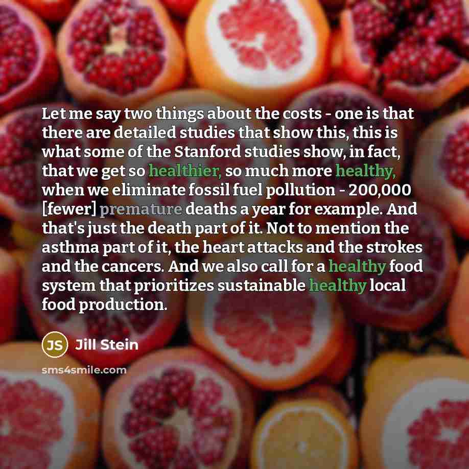“Let me say two things about the costs - one is that there are detailed studies that show this, this is what some of the Stanford studies show, in fact, that we get so healthier, so much more healthy, when we eliminate fossil fuel pollution - 200,000 [fewer] premature deaths a year for example. And…” quote by Jill Stein