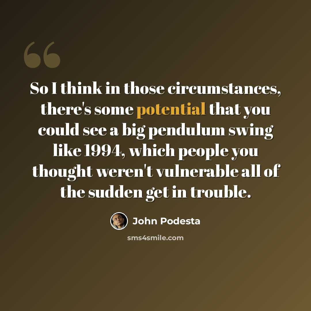 “So I think in those circumstances, there's some potential that you could see a big pendulum swing like 1994, which people you thought weren't vulnerable all of the sudden get in trouble.” quote by John Podesta