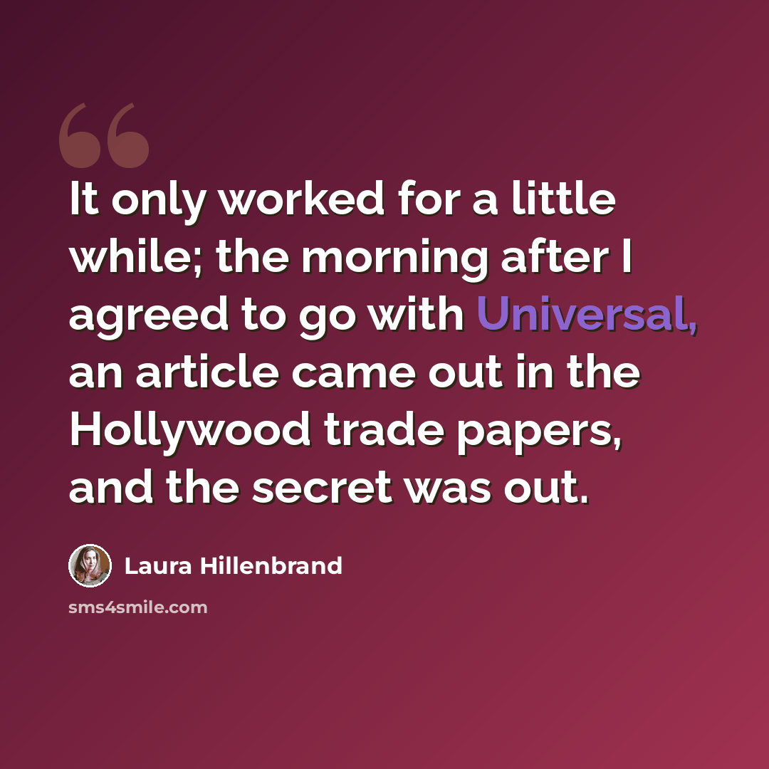 “It only worked for a little while; the morning after I agreed to go with Universal, an article came out in the Hollywood trade papers, and the secret was out.” quote by Laura Hillenbrand