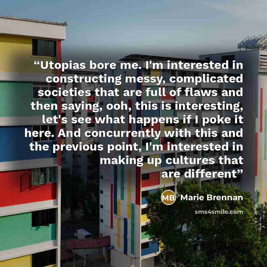 “Utopias bore me. I'm interested in constructing messy, complicated societies that are full of flaws and then saying, ooh, this is interesting, let's see what happens if I poke it here. And concurrently with this and the previous point, I'm interested in making up cultures that are different” quote by Marie Brennan