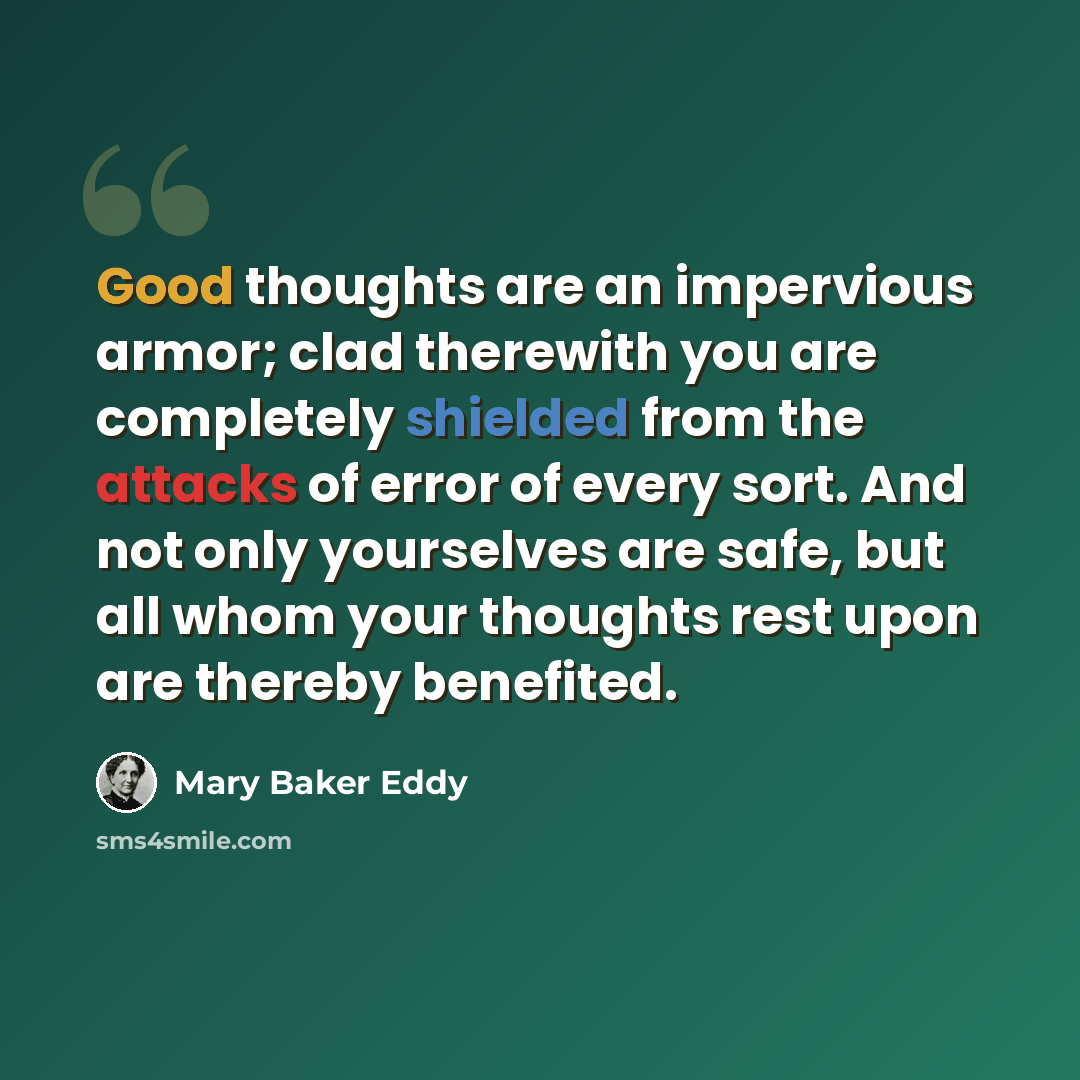 “Good thoughts are an impervious armor; clad therewith you are completely shielded from the attacks of error of every sort. And not only yourselves are safe, but all whom your thoughts rest upon are thereby benefited.” quote by Mary Baker Eddy