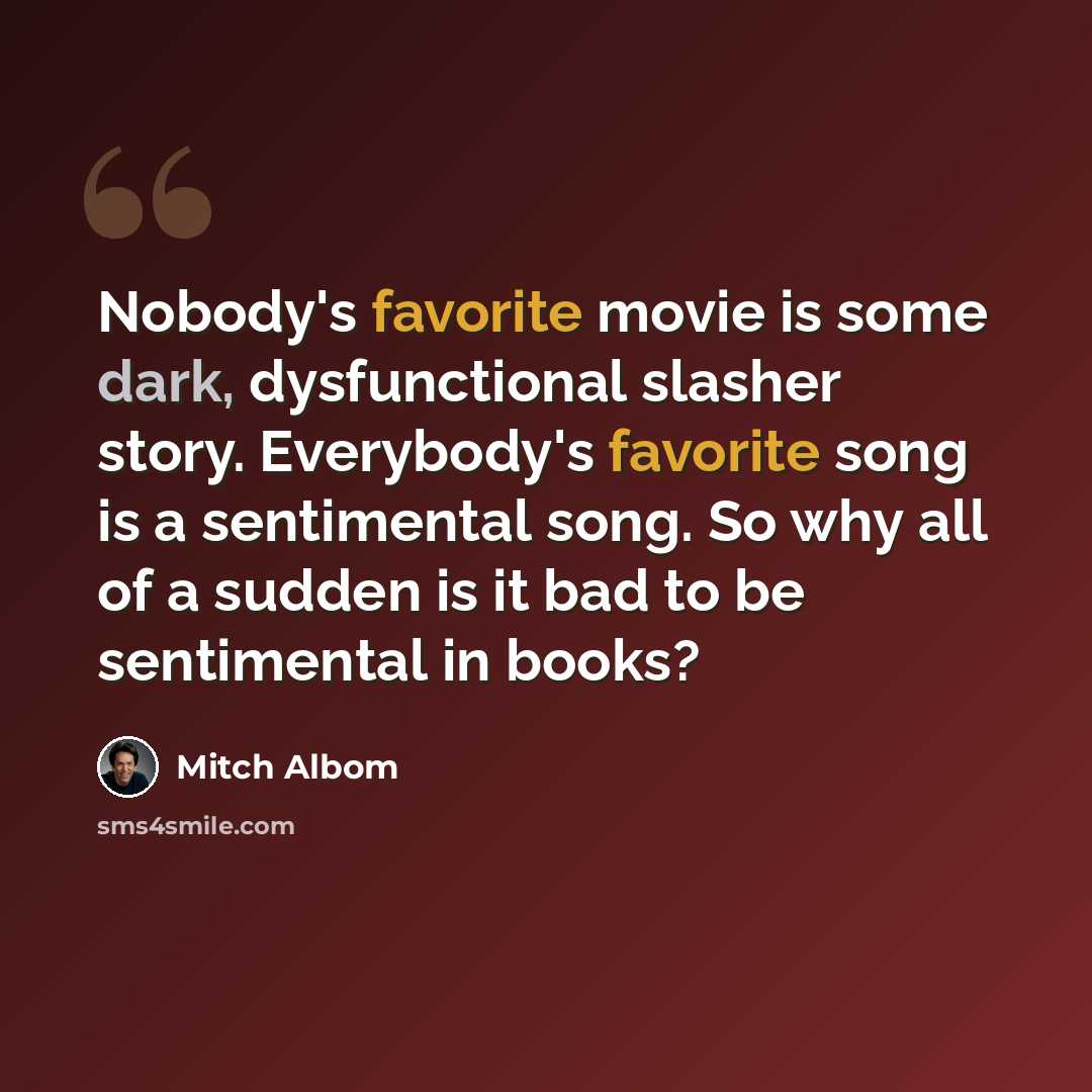 “Nobody's favorite movie is some dark, dysfunctional slasher story. Everybody's favorite song is a sentimental song. So why all of a sudden is it bad to be sentimental in books?” quote by Mitch Albom
