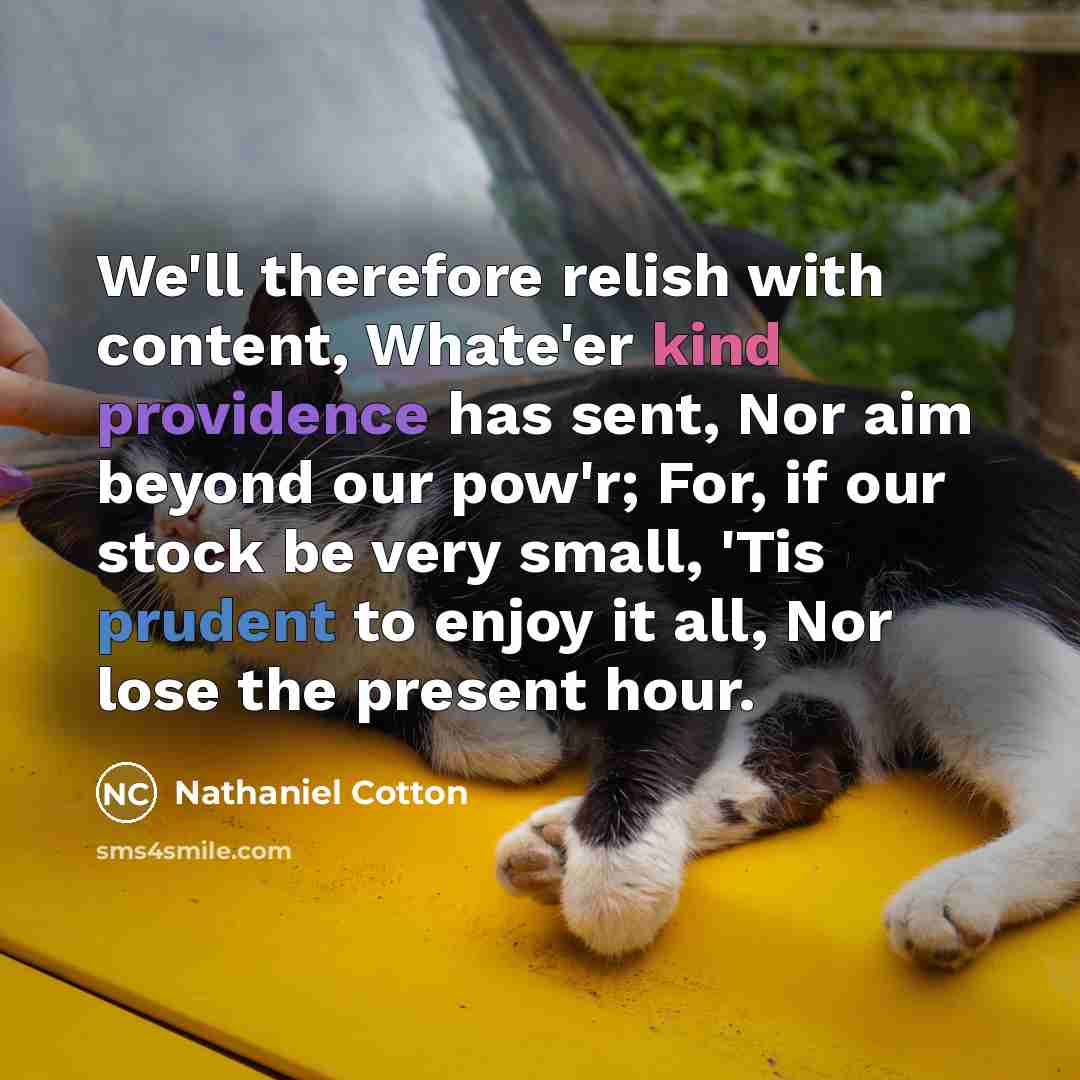 “We'll therefore relish with content, Whate'er kind providence has sent, Nor aim beyond our pow'r; For, if our stock be very small, 'Tis prudent to enjoy it all, Nor lose the present hour.” quote by Nathaniel Cotton