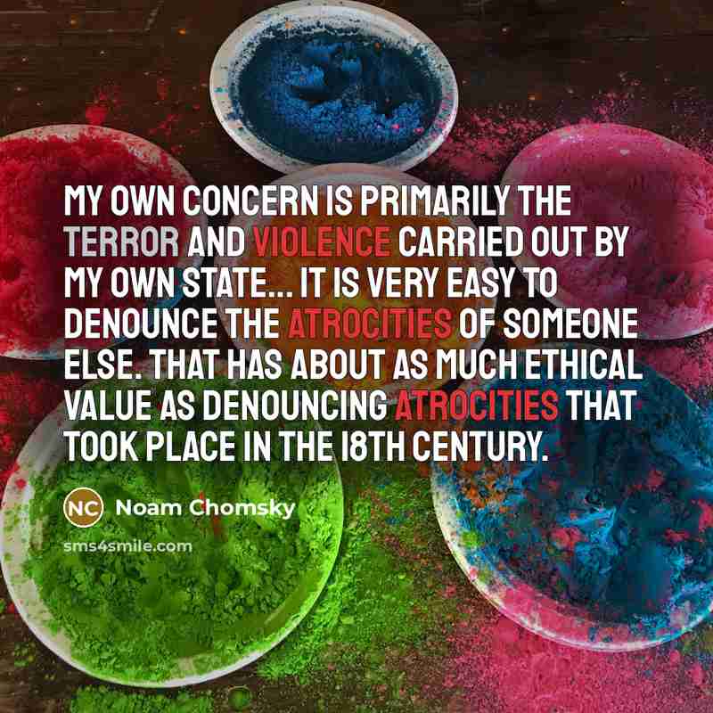 “My own concern is primarily the terror and violence carried out by my own state... It is very easy to denounce the atrocities of someone else. That has about as much ethical value as denouncing atrocities that took place in the 18th century.” quote by Noam Chomsky