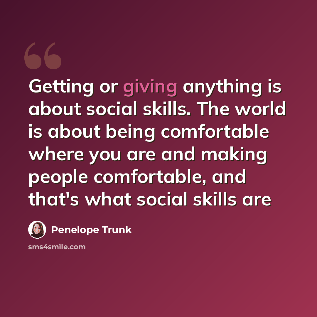“Getting or giving anything is about social skills. The world is about being comfortable where you are and making people comfortable, and that's what social skills are” quote by Penelope Trunk