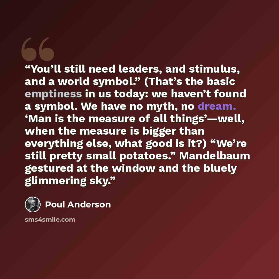 “You’ll still need leaders, and stimulus, and a world symbol.” (That’s the basic emptiness in us today: we haven’t found a symbol. We have no myth, no dream. ‘Man is the measure of all things’—well, when the measure is bigger than everything else, what good is it?) “We’re still pretty small…” quote by Poul Anderson