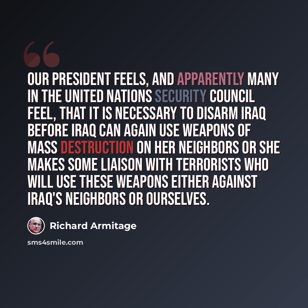 “Our President feels, and apparently many in the United Nations Security Council feel, that it is necessary to disarm Iraq before Iraq can again use weapons of mass destruction on her neighbors or she makes some liaison with terrorists who will use these weapons either against Iraq's neighbors or…” quote by Richard Armitage
