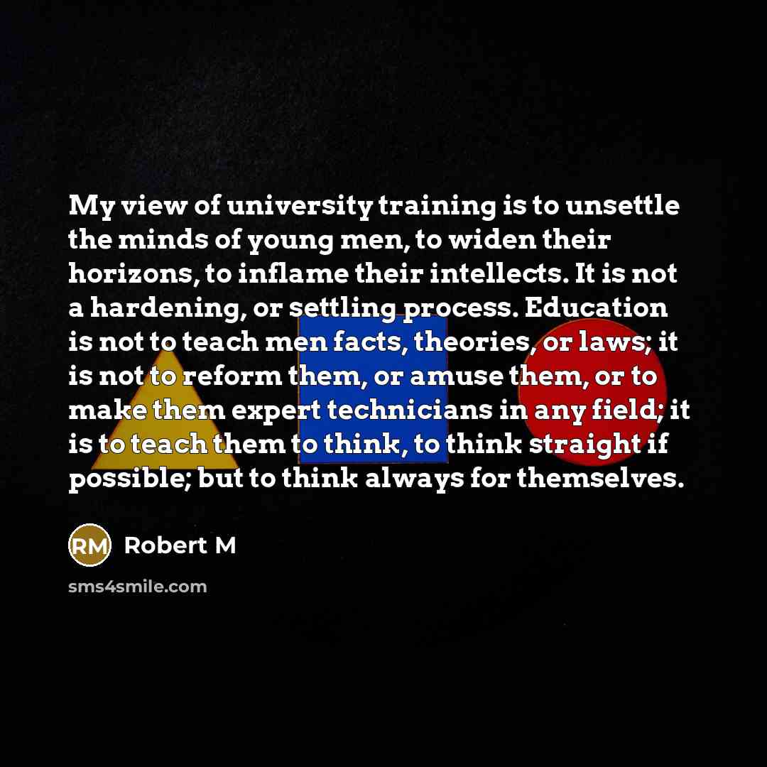 “My view of university training is to unsettle the minds of young men, to widen their horizons, to inflame their intellects. It is not a hardening, or settling process. Education is not to teach men facts, theories, or laws; it is not to reform them, or amuse them, or to make them expert…” quote by Robert M