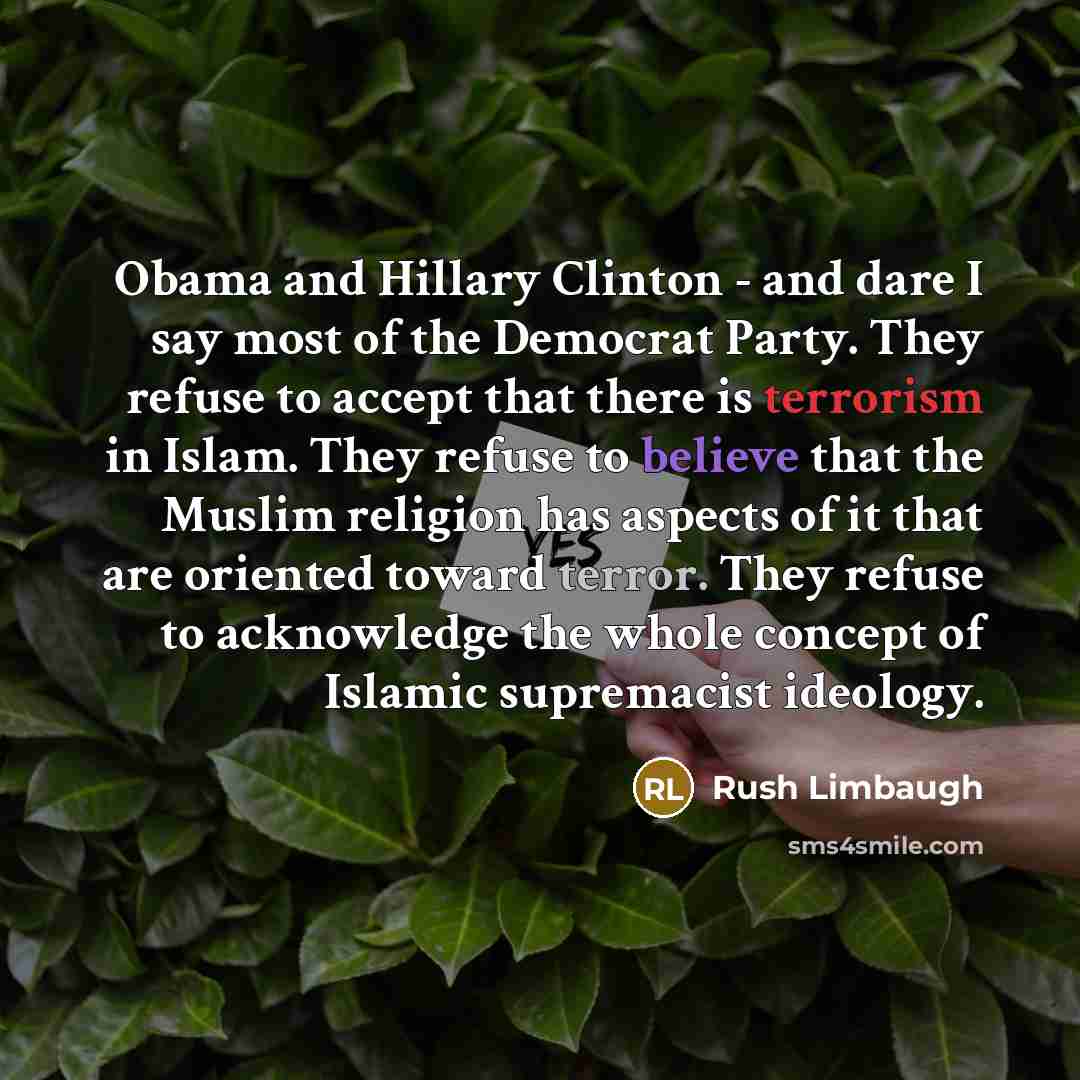 “Obama and Hillary Clinton - and dare I say most of the Democrat Party. They refuse to accept that there is terrorism in Islam. They refuse to believe that the Muslim religion has aspects of it that are oriented toward terror. They refuse to acknowledge the whole concept of Islamic supremacist…” quote by Rush Limbaugh