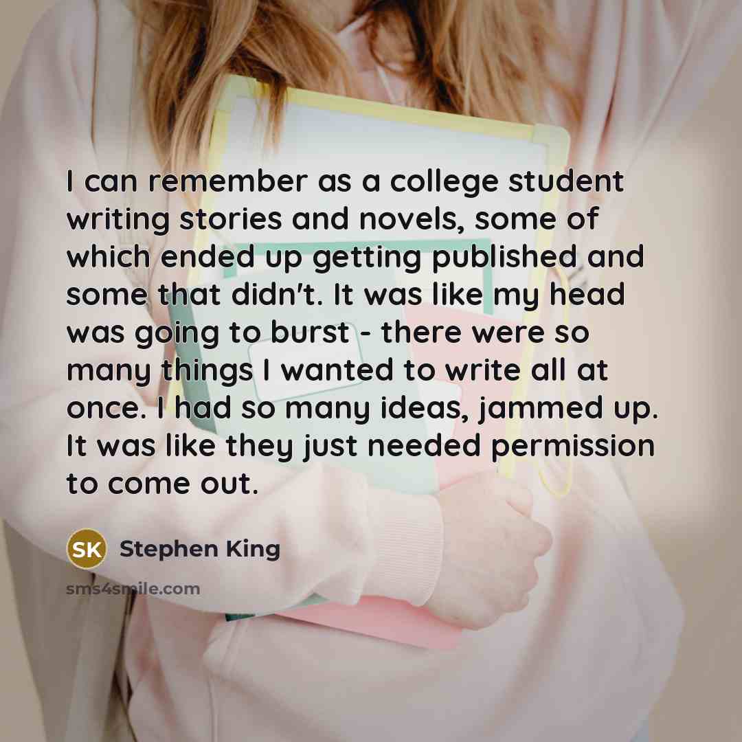 “I can remember as a college student writing stories and novels, some of which ended up getting published and some that didn't. It was like my head was going to burst - there were so many things I wanted to write all at once. I had so many ideas, jammed up. It was like they just needed permission…” quote by Stephen King