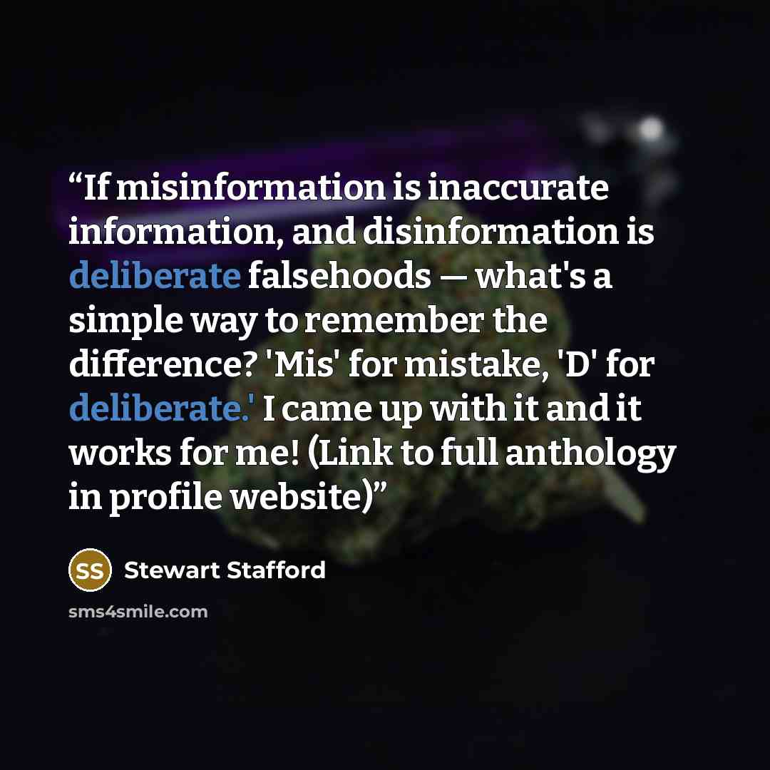“If misinformation is inaccurate information, and disinformation is deliberate falsehoods — what's a simple way to remember the difference? 'Mis' for mistake, 'D' for deliberate.' I came up with it and it works for me! (Link to full anthology in profile website)” quote by Stewart Stafford