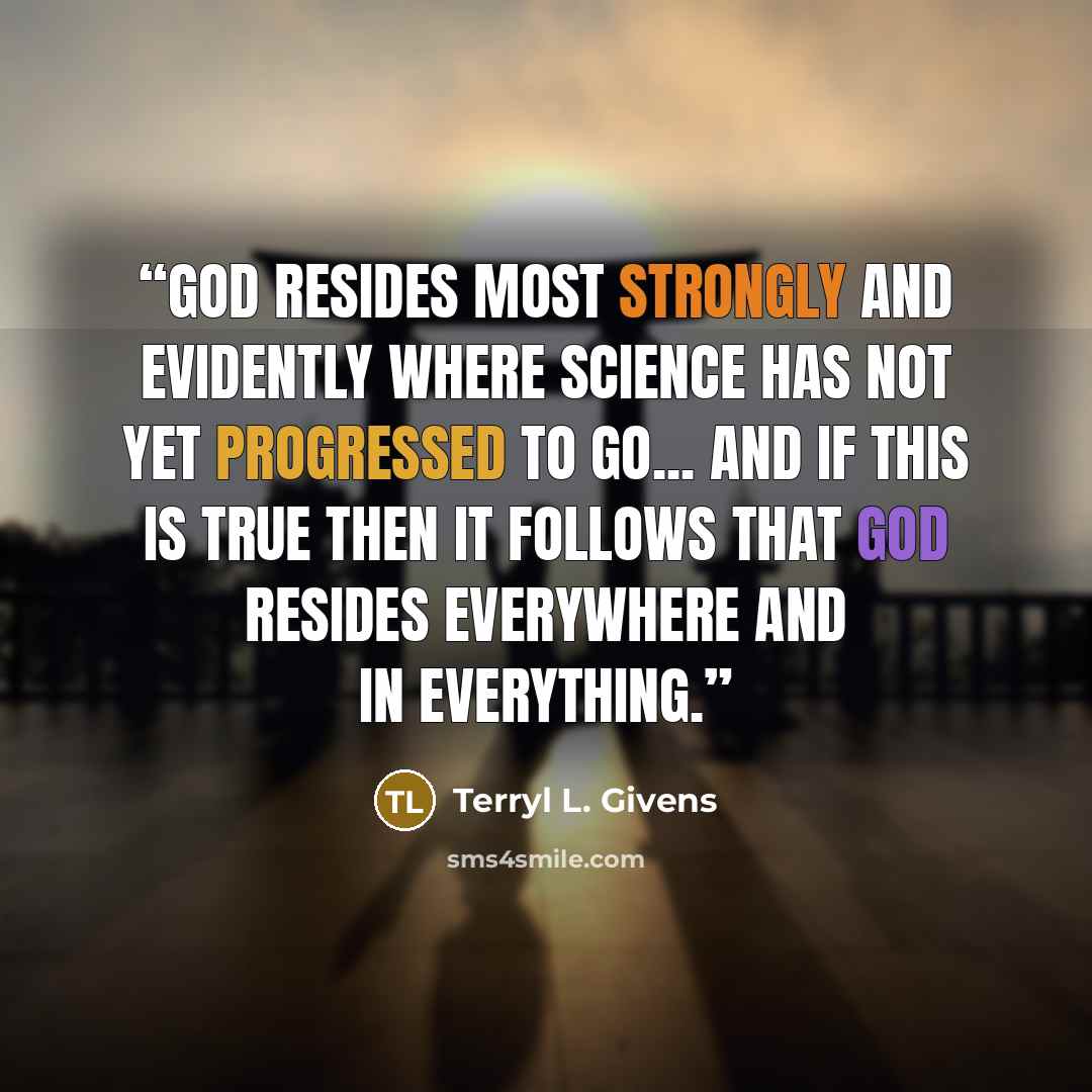 “God resides most strongly and evidently where science has not yet progressed to go... And if this is true then it follows that God resides everywhere and in everything.” quote by Terryl L. Givens