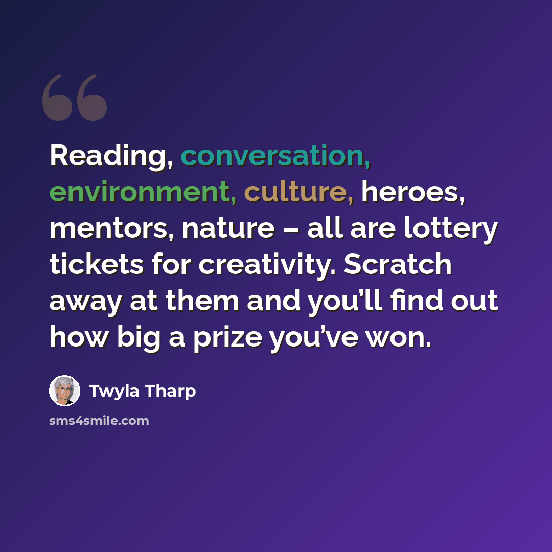 “Reading, conversation, environment, culture, heroes, mentors, nature – all are lottery tickets for creativity. Scratch away at them and you’ll find out how big a prize you’ve won.” quote by Twyla Tharp