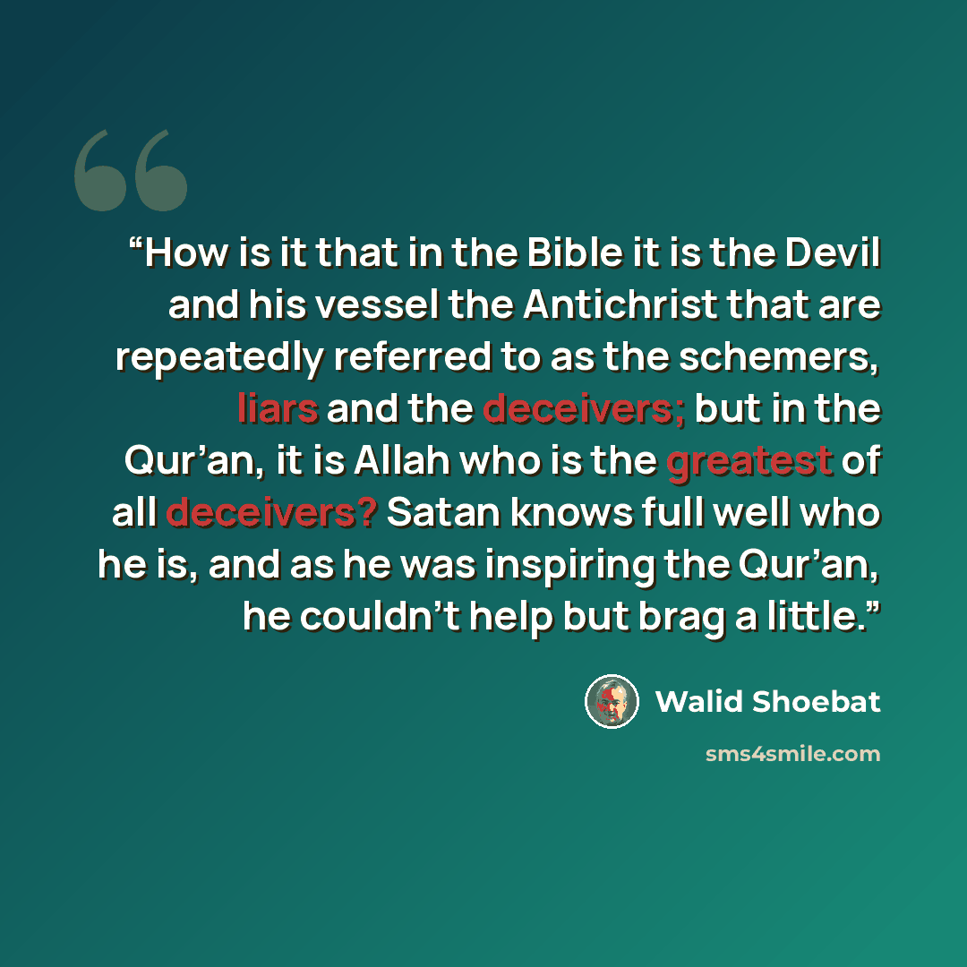 “How is it that in the Bible it is the Devil and his vessel the Antichrist that are repeatedly referred to as the schemers, liars and the deceivers; but in the Qur’an, it is Allah who is the greatest of all deceivers? Satan knows full well who he is, and as he was inspiring the Qur’an, he couldn’t…” quote by Walid Shoebat