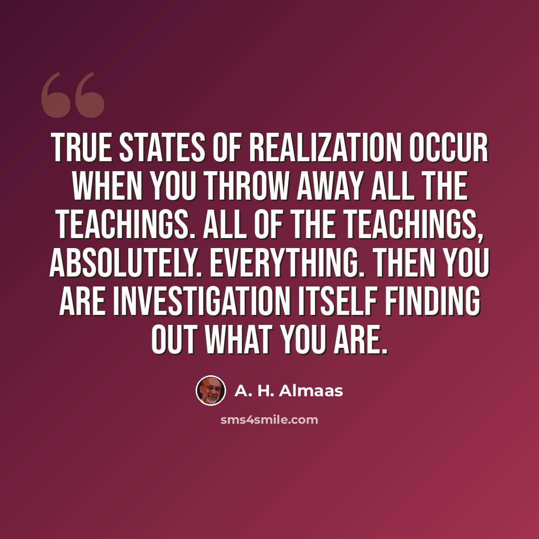 “True states of realization occur when you throw away all the teachings. All of the teachings, absolutely. Everything. Then you are investigation itself finding out what you are.” quote by A. H. Almaas