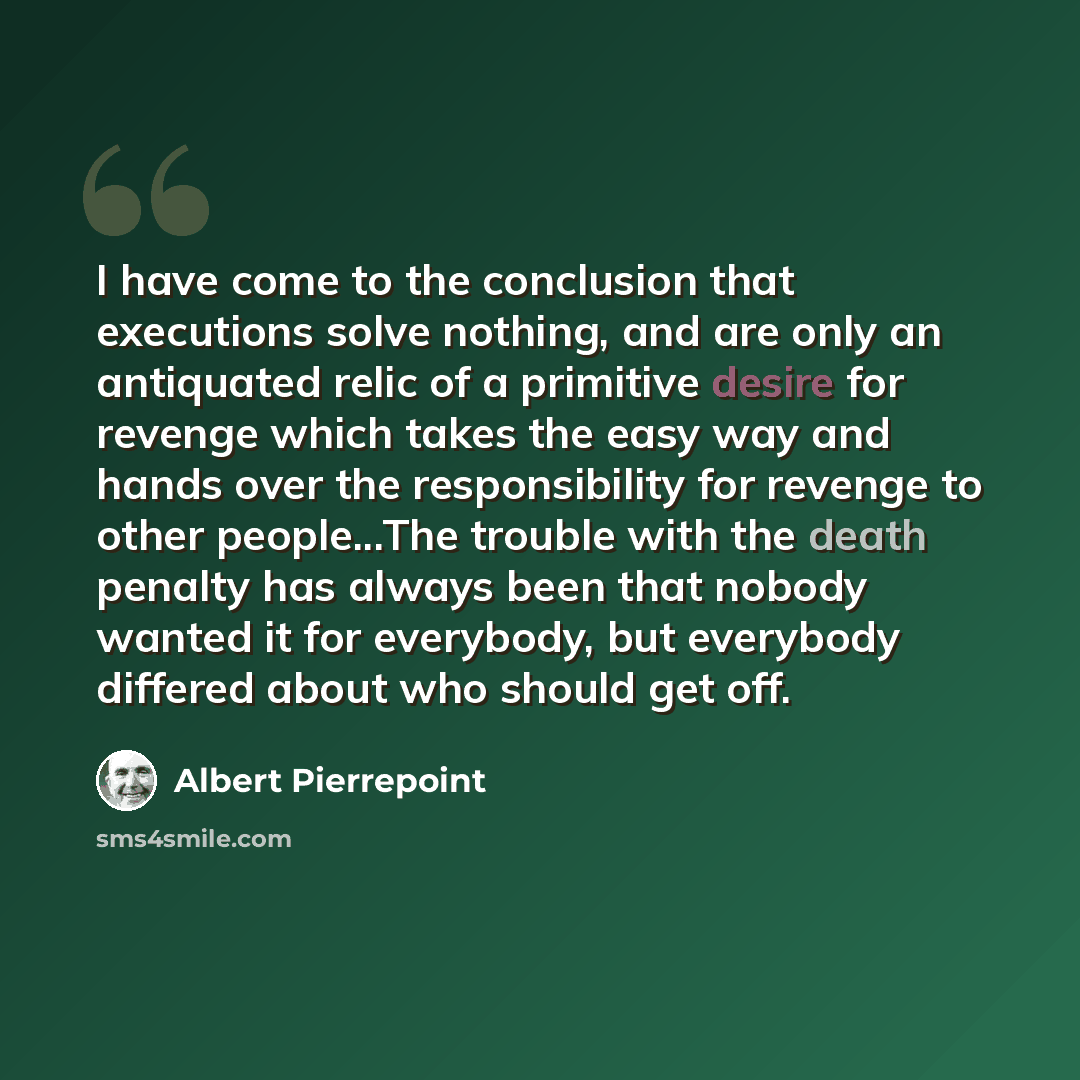 “I have come to the conclusion that executions solve nothing, and are only an antiquated relic of a primitive desire for revenge which takes the easy way and hands over the responsibility for revenge to other people...The trouble with the death penalty has always been that nobody wanted it for…” quote by Albert Pierrepoint