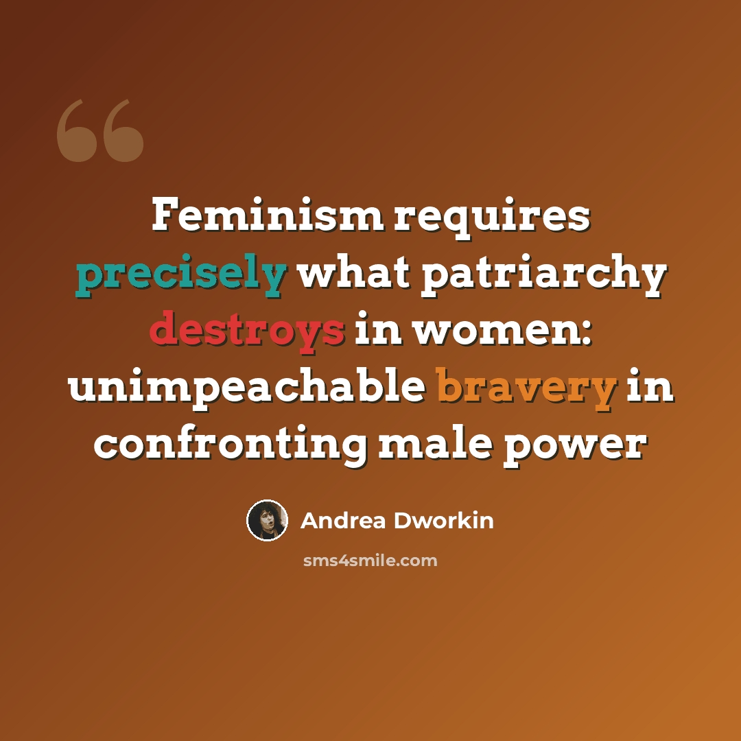 “Feminism requires precisely what patriarchy destroys in women: unimpeachable bravery in confronting male power” quote by Andrea Dworkin