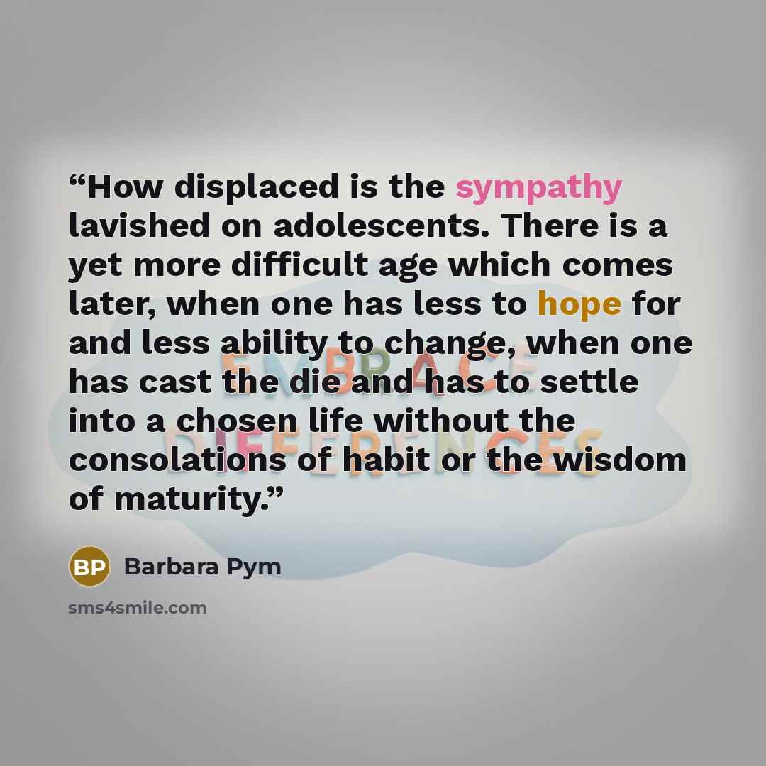 “How displaced is the sympathy lavished on adolescents. There is a yet more difficult age which comes later, when one has less to hope for and less ability to change, when one has cast the die and has to settle into a chosen life without the consolations of habit or the wisdom of maturity.” quote by Barbara Pym