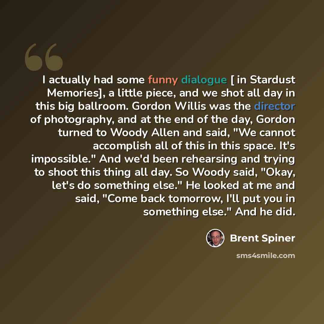 “I actually had some funny dialogue [ in Stardust Memories], a little piece, and we shot all day in this big ballroom. Gordon Willis was the director of photography, and at the end of the day, Gordon turned to Woody Allen and said, "We cannot accomplish all of this in this space. It's impossible."…” quote by Brent Spiner