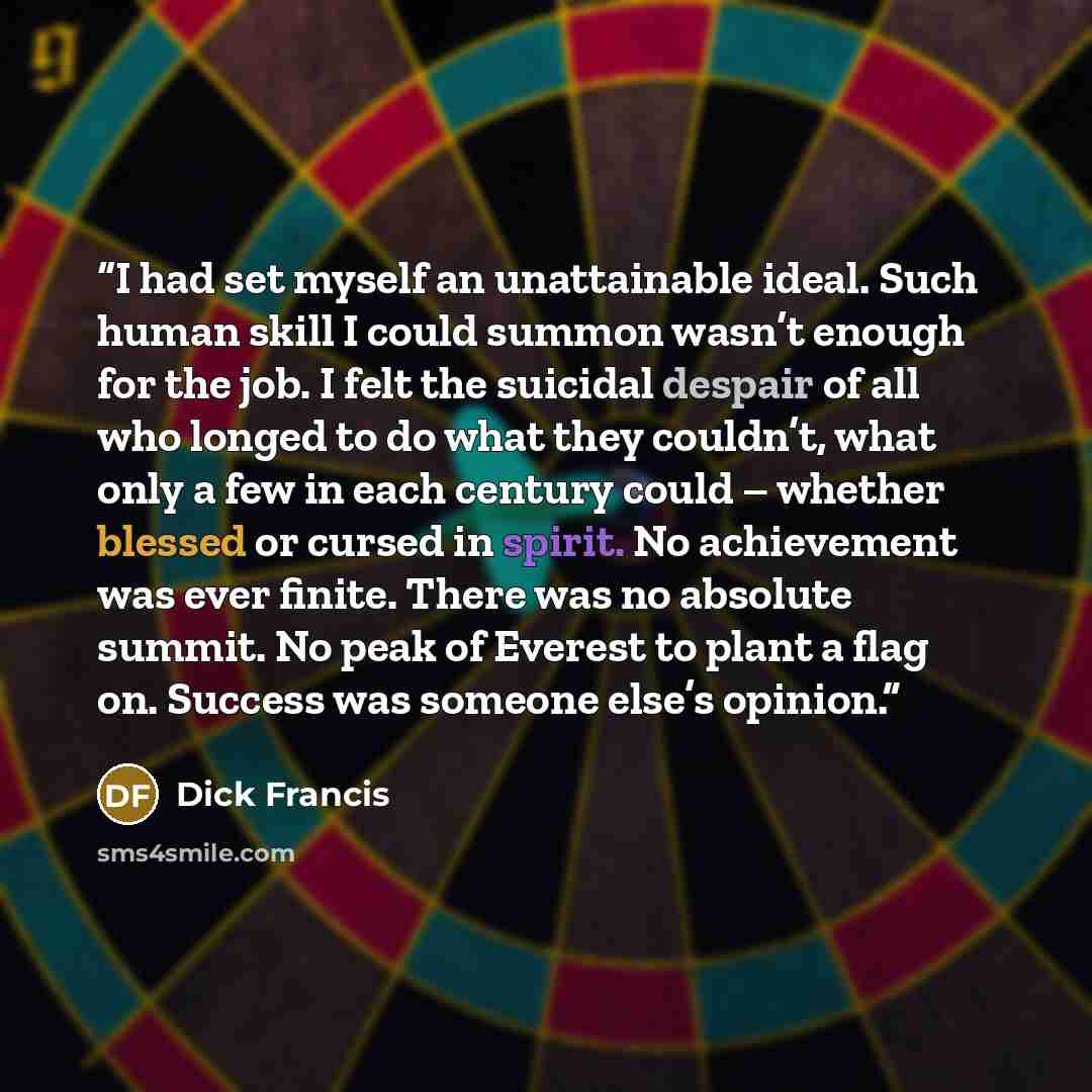 “I had set myself an unattainable ideal. Such human skill I could summon wasn’t enough for the job. I felt the suicidal despair of all who longed to do what they couldn’t, what only a few in each century could – whether blessed or cursed in spirit. No achievement was ever finite. There was no…” quote by Dick Francis