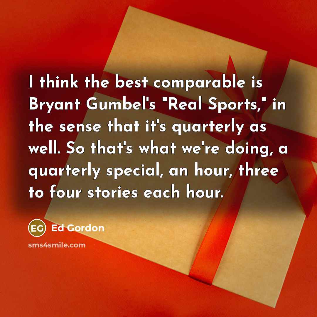 “I think the best comparable is Bryant Gumbel's "Real Sports," in the sense that it's quarterly as well. So that's what we're doing, a quarterly special, an hour, three to four stories each hour.” quote by Ed Gordon