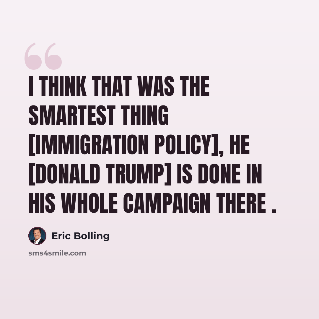 “I think that was the smartest thing [immigration policy], he [Donald Trump] is done in his whole campaign there .” quote by Eric Bolling