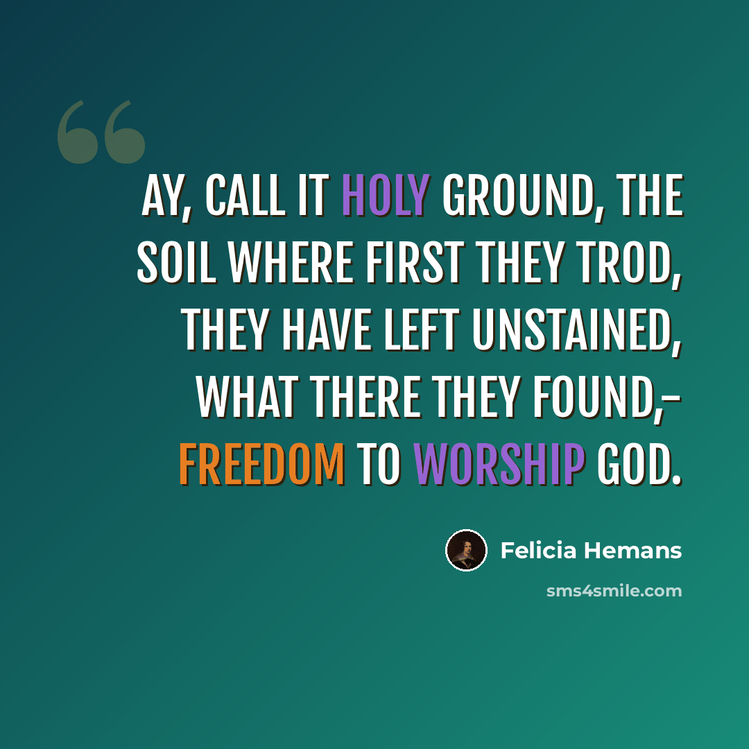 “Ay, call it holy ground, The soil where first they trod, They have left unstained, what there they found,- Freedom to worship God.” quote by Felicia Hemans