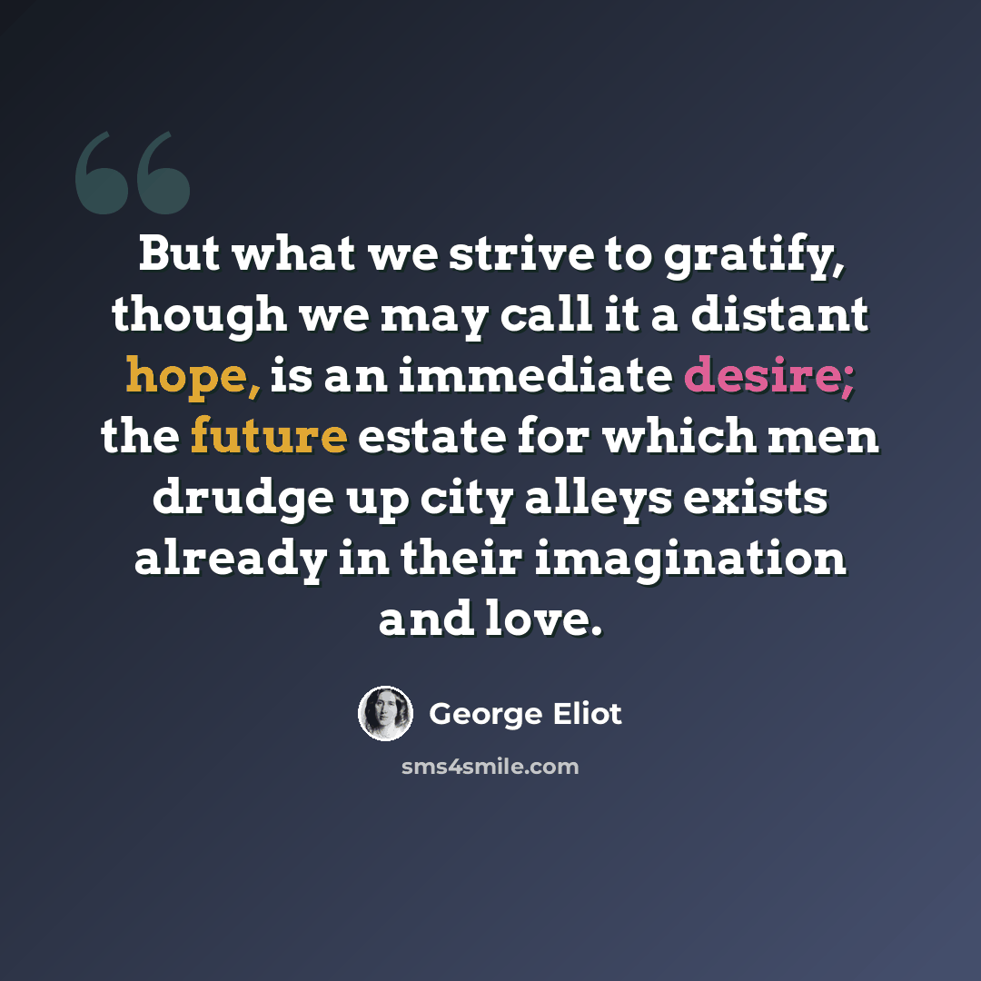 “But what we strive to gratify, though we may call it a distant hope, is an immediate desire; the future estate for which men drudge up city alleys exists already in their imagination and love.” quote by George Eliot