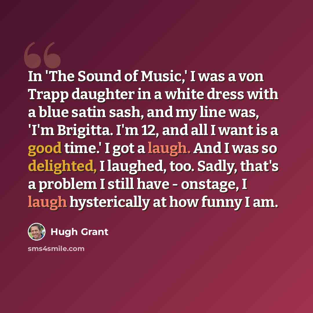 “In 'The Sound of Music,' I was a von Trapp daughter in a white dress with a blue satin sash, and my line was, 'I'm Brigitta. I'm 12, and all I want is a good time.' I got a laugh. And I was so delighted, I laughed, too. Sadly, that's a problem I still have - onstage, I laugh hysterically at how…” quote by Hugh Grant