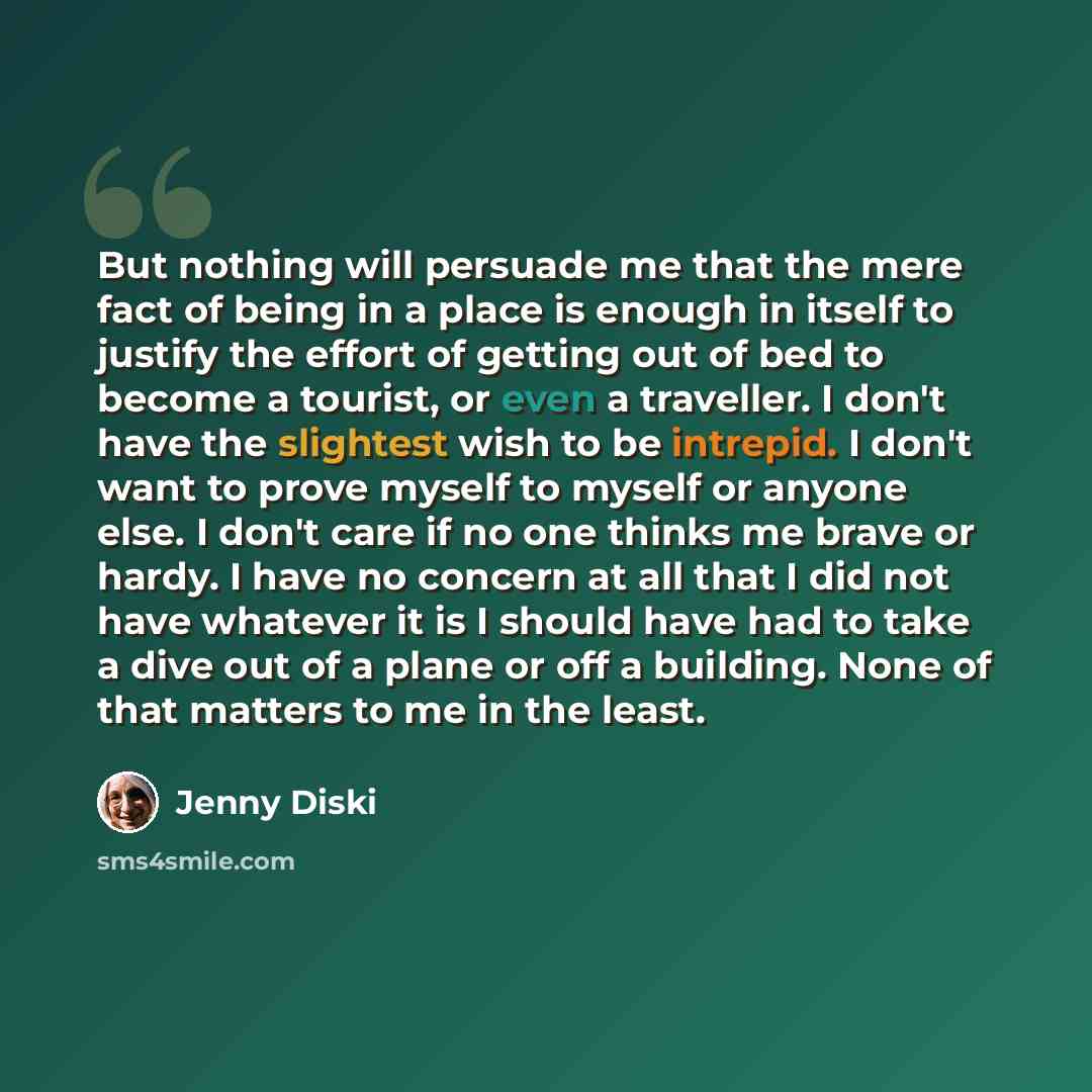 “But nothing will persuade me that the mere fact of being in a place is enough in itself to justify the effort of getting out of bed to become a tourist, or even a traveller. I don't have the slightest wish to be intrepid. I don't want to prove myself to myself or anyone else. I don't care if no…” quote by Jenny Diski