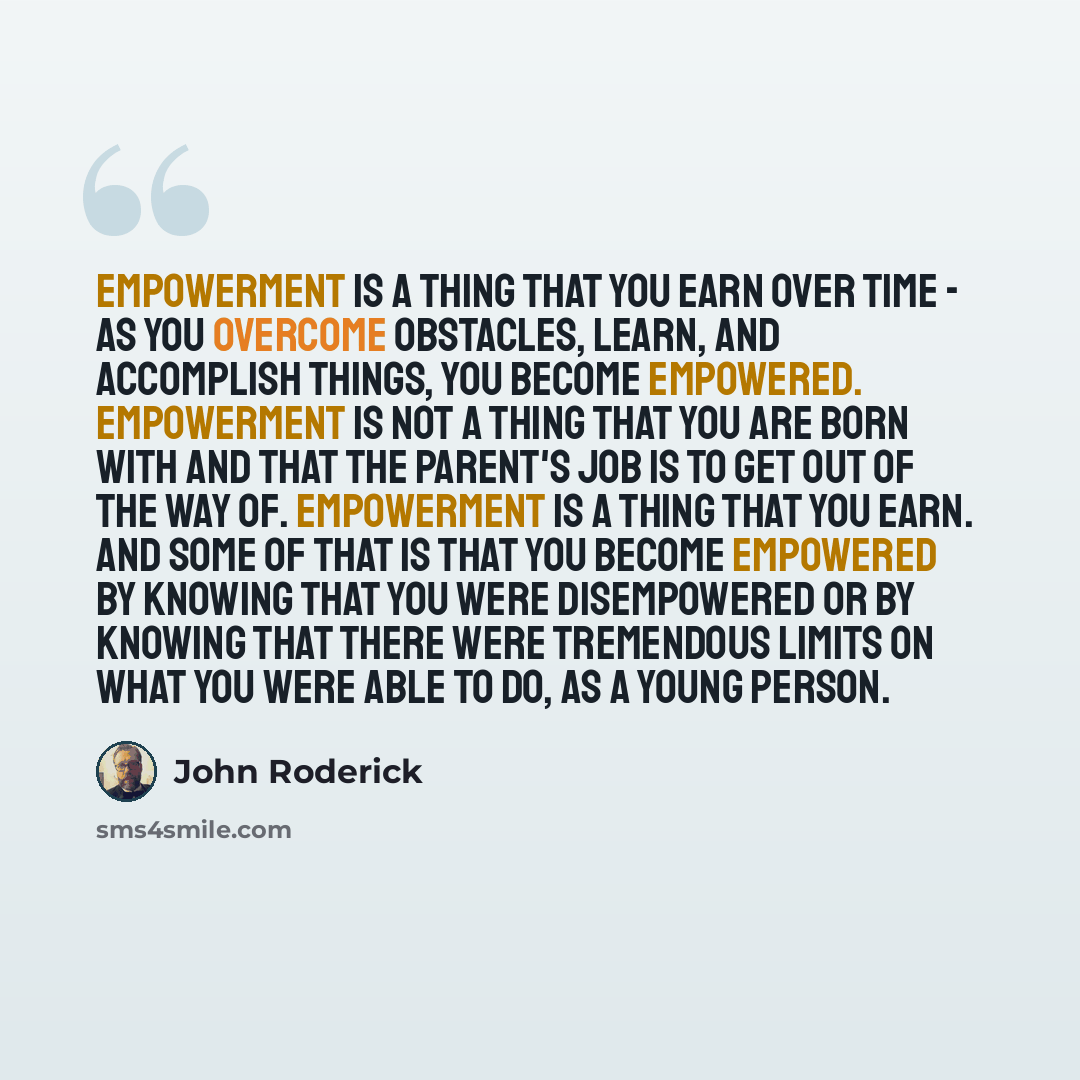“Empowerment is a thing that you earn over time - as you overcome obstacles, learn, and accomplish things, you become empowered. Empowerment is not a thing that you are born with and that the parent's job is to get out of the way of. Empowerment is a thing that you earn. And some of that is that…” quote by John Roderick