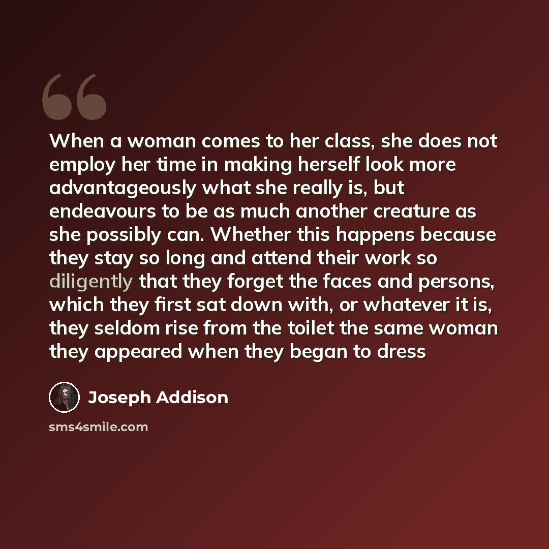 “When a woman comes to her class, she does not employ her time in making herself look more advantageously what she really is, but endeavours to be as much another creature as she possibly can. Whether this happens because they stay so long and attend their work so diligently that they forget the…” quote by Joseph Addison