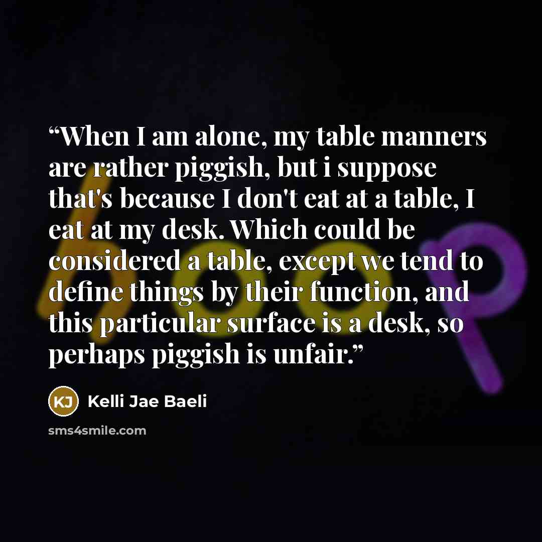 “When I am alone, my table manners are rather piggish, but i suppose that's because I don't eat at a table, I eat at my desk. Which could be considered a table, except we tend to define things by their function, and this particular surface is a desk, so perhaps piggish is unfair.” quote by Kelli Jae Baeli