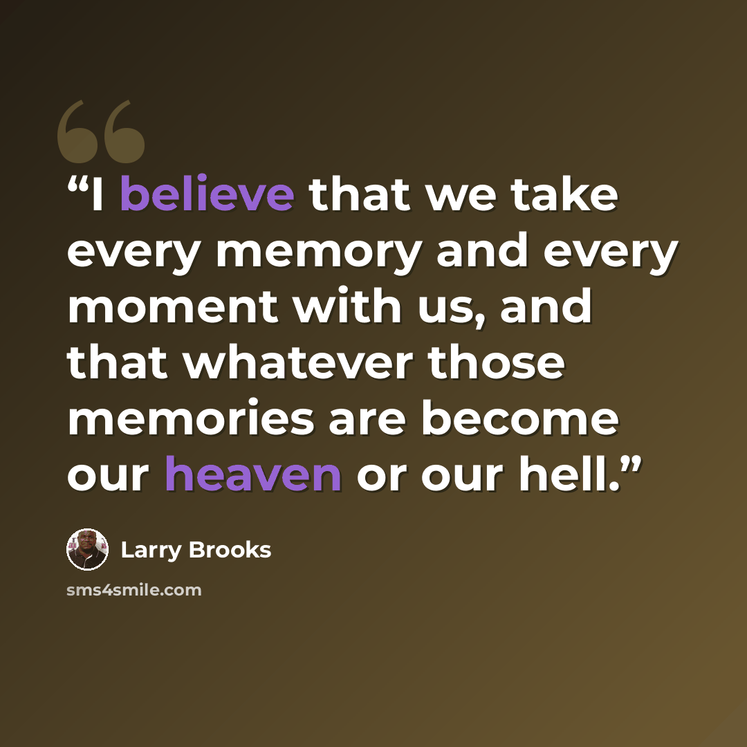 “I believe that we take every memory and every moment with us, and that whatever those memories are become our heaven or our hell.” quote by Larry Brooks