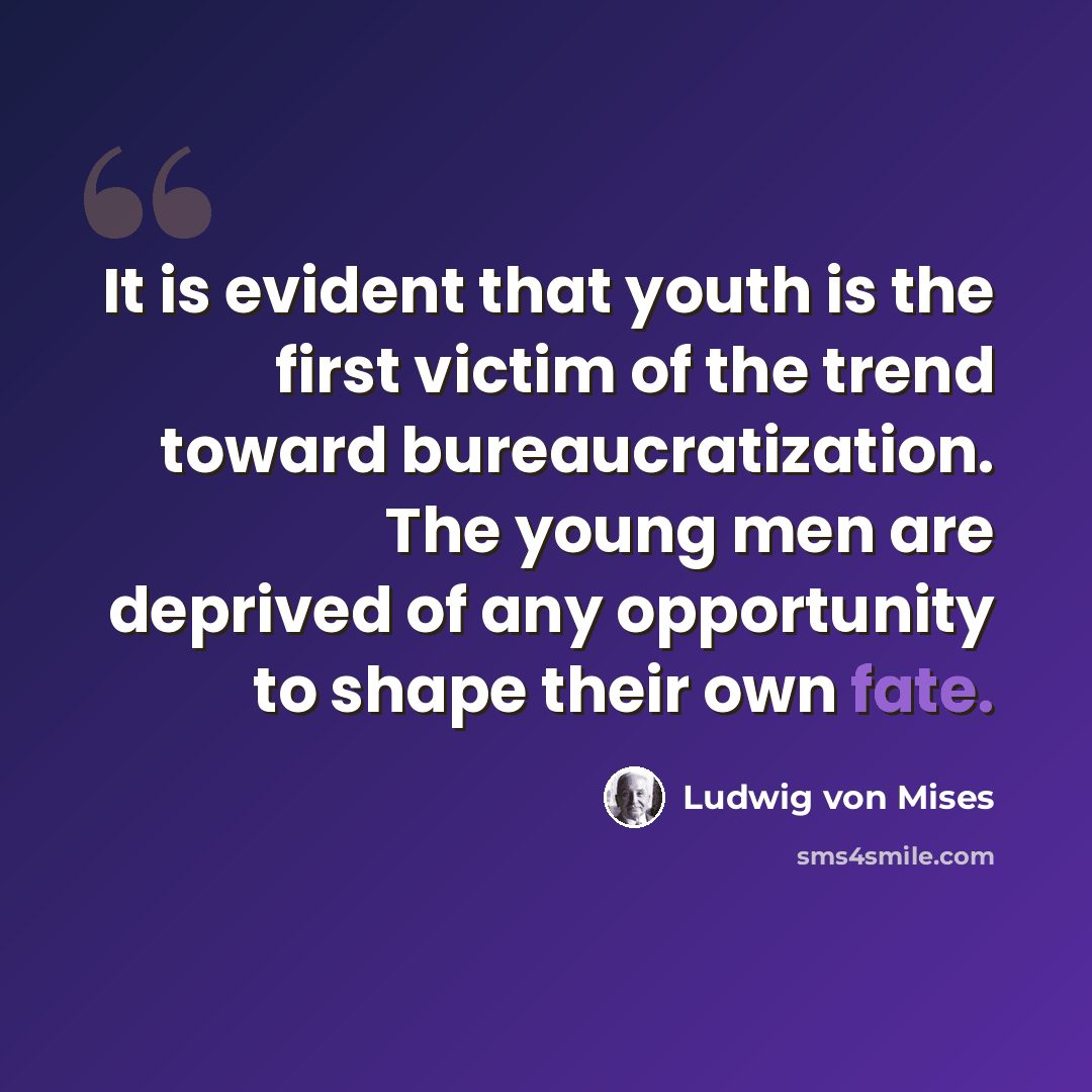 “It is evident that youth is the first victim of the trend toward bureaucratization. The young men are deprived of any opportunity to shape their own fate.” quote by Ludwig von Mises