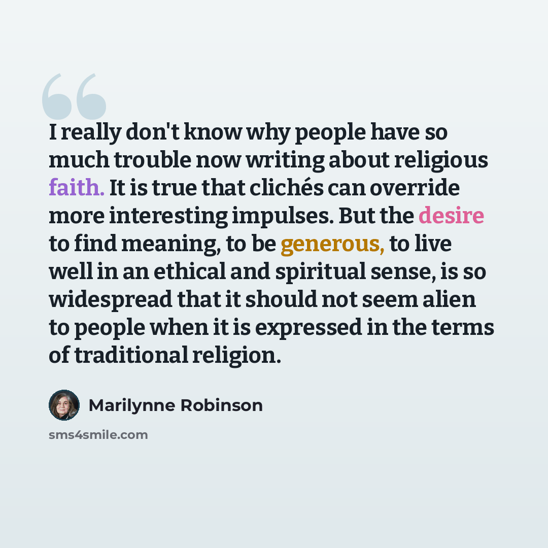 “I really don't know why people have so much trouble now writing about religious faith. It is true that clichés can override more interesting impulses. But the desire to find meaning, to be generous, to live well in an ethical and spiritual sense, is so widespread that it should not seem alien to…” quote by Marilynne Robinson