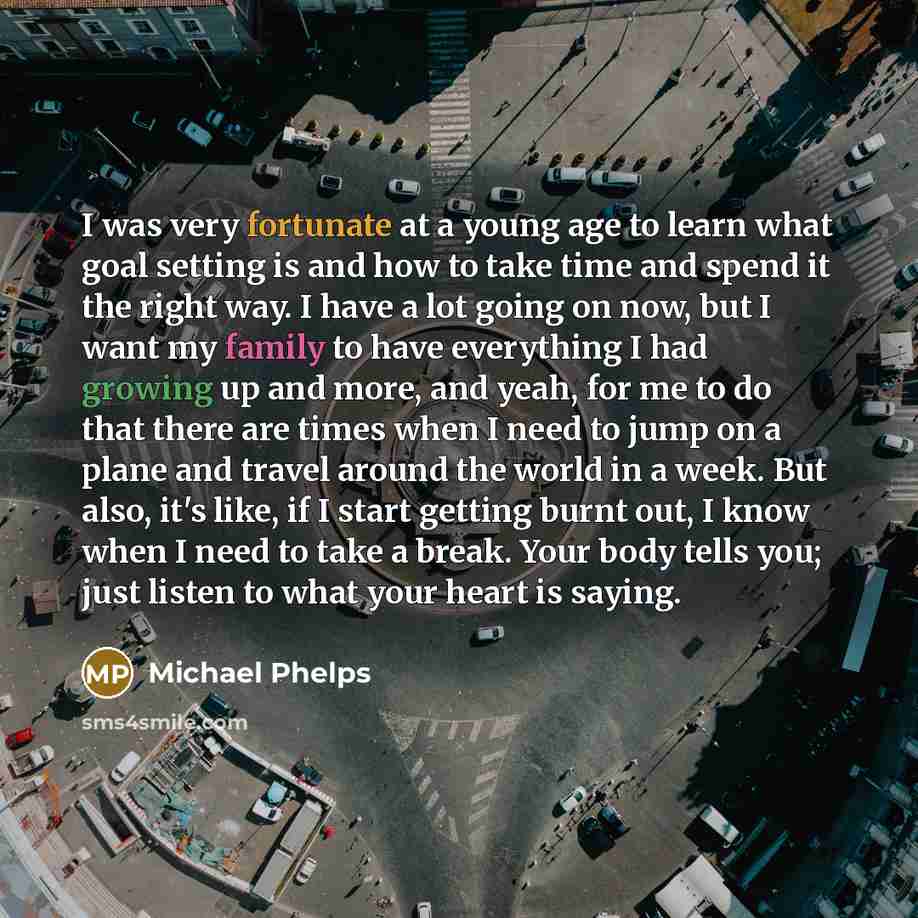 “I was very fortunate at a young age to learn what goal setting is and how to take time and spend it the right way. I have a lot going on now, but I want my family to have everything I had growing up and more, and yeah, for me to do that there are times when I need to jump on a plane and travel…” quote by Michael Phelps