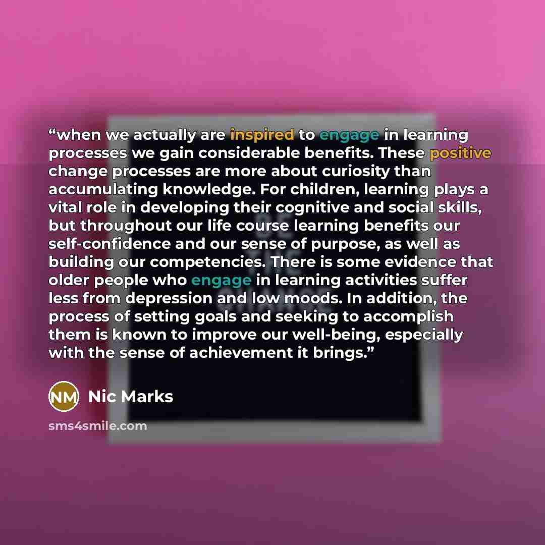 “when we actually are inspired to engage in learning processes we gain considerable benefits. These positive change processes are more about curiosity than accumulating knowledge. For children, learning plays a vital role in developing their cognitive and social skills, but throughout our life…” quote by Nic Marks