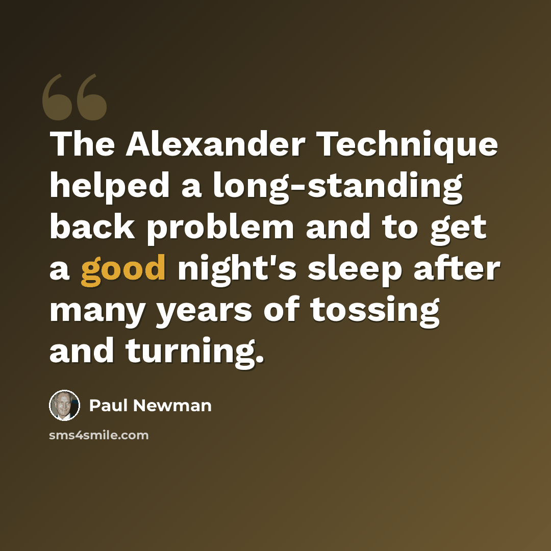 “The Alexander Technique helped a long-standing back problem and to get a good night's sleep after many years of tossing and turning.” quote by Paul Newman