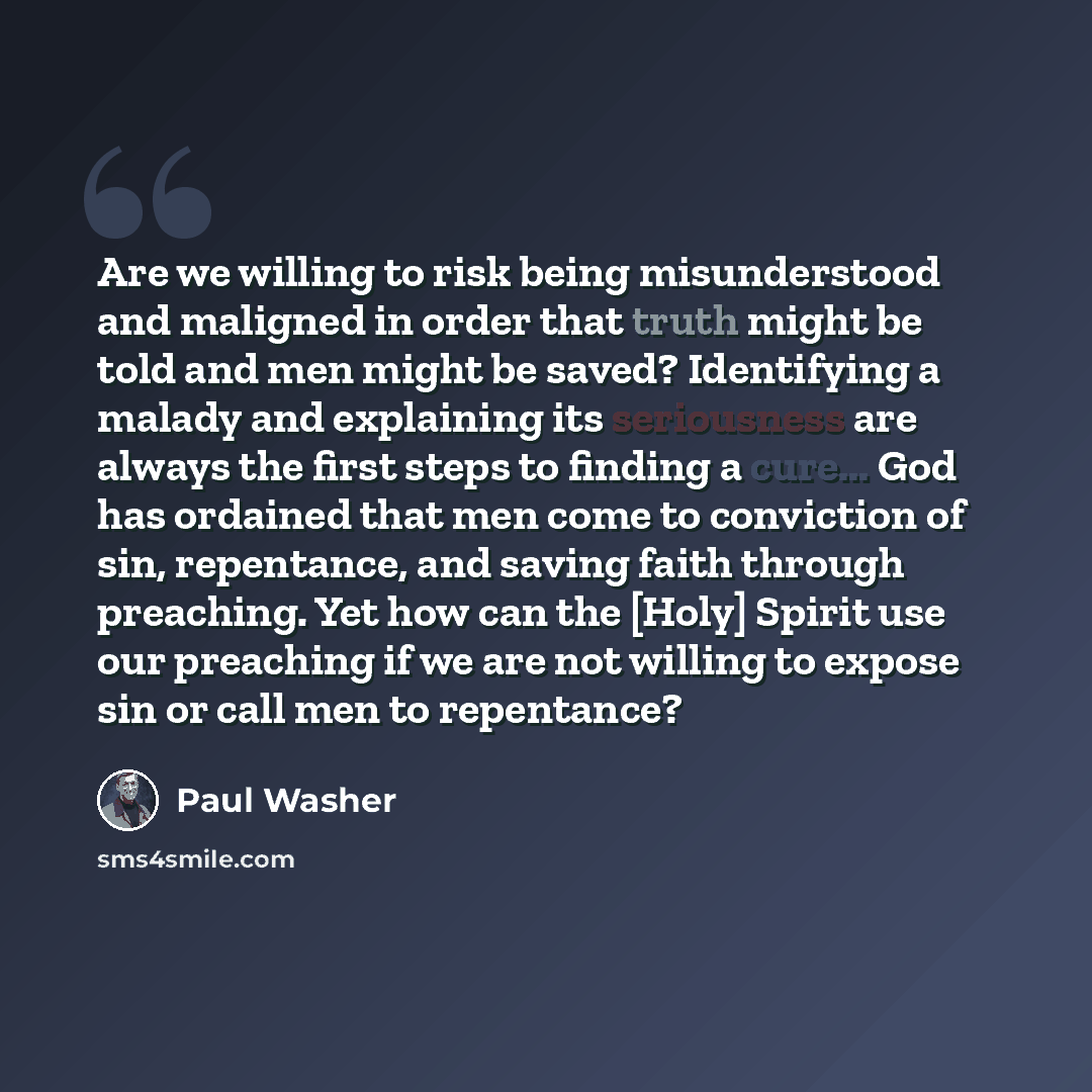 “Are we willing to risk being misunderstood and maligned in order that truth might be told and men might be saved? Identifying a malady and explaining its seriousness are always the first steps to finding a cure... God has ordained that men come to conviction of sin, repentance, and saving faith…” quote by Paul Washer