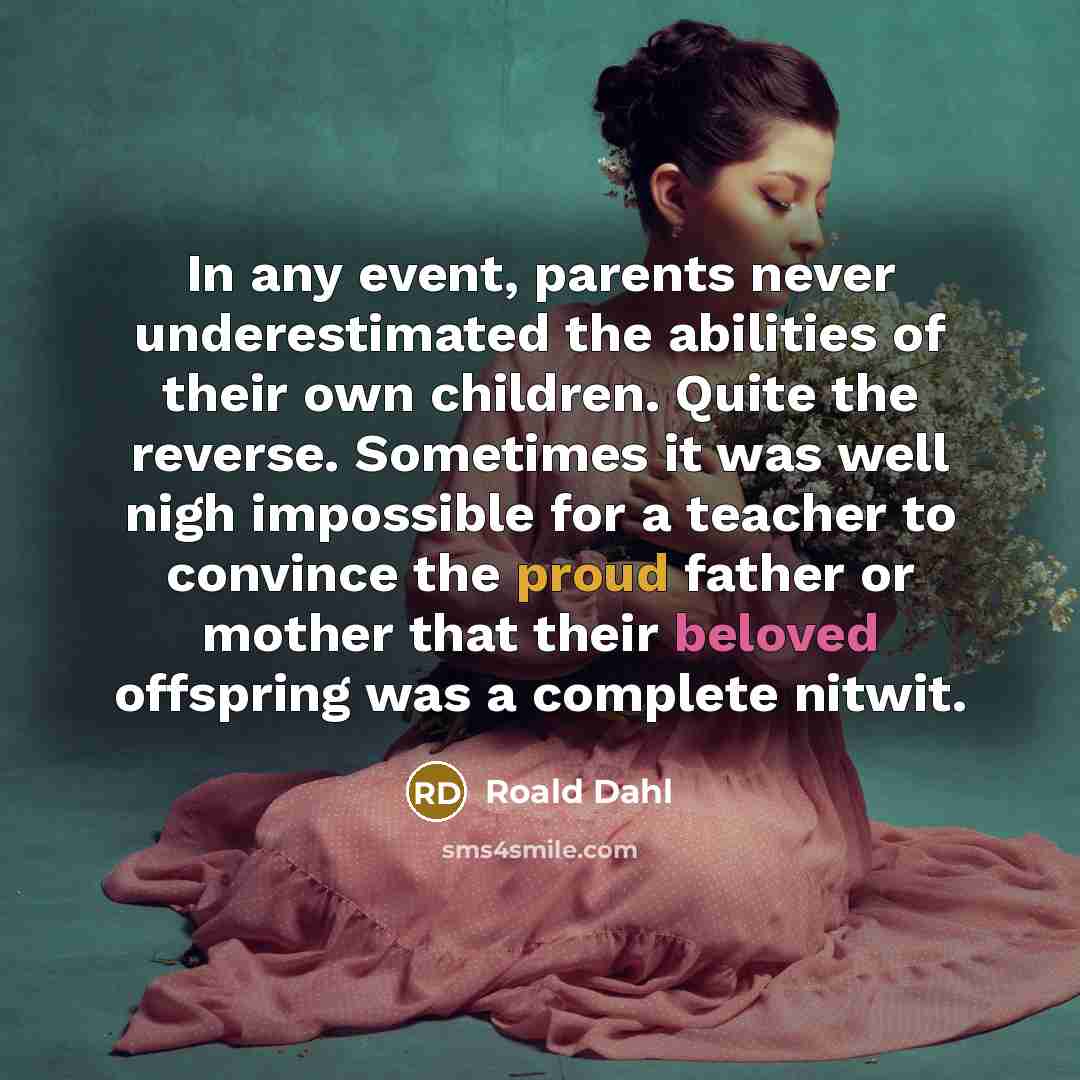 “In any event, parents never underestimated the abilities of their own children. Quite the reverse. Sometimes it was well nigh impossible for a teacher to convince the proud father or mother that their beloved offspring was a complete nitwit.” quote by Roald Dahl