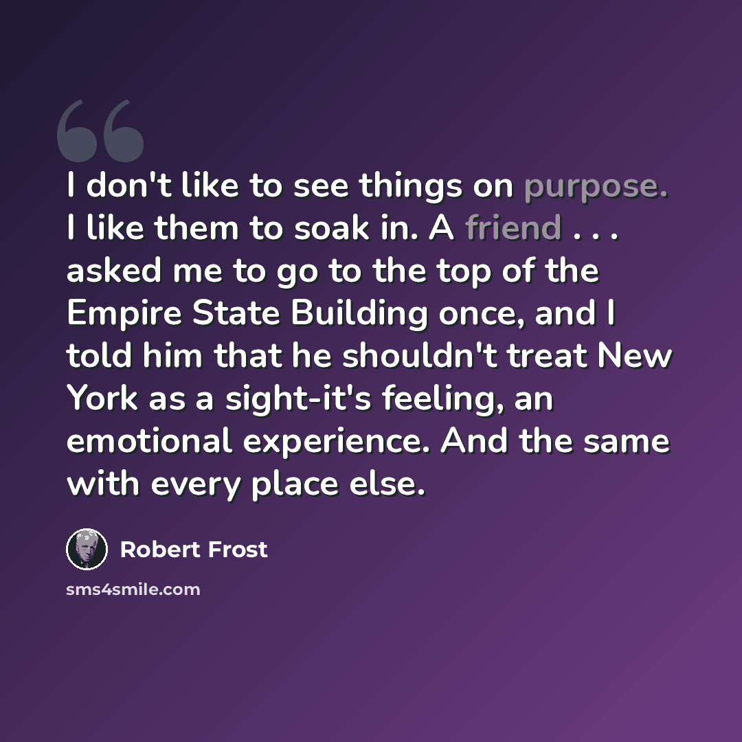 “I don't like to see things on purpose. I like them to soak in. A friend . . . asked me to go to the top of the Empire State Building once, and I told him that he shouldn't treat New York as a sight-it's feeling, an emotional experience. And the same with every place else.” quote by Robert Frost