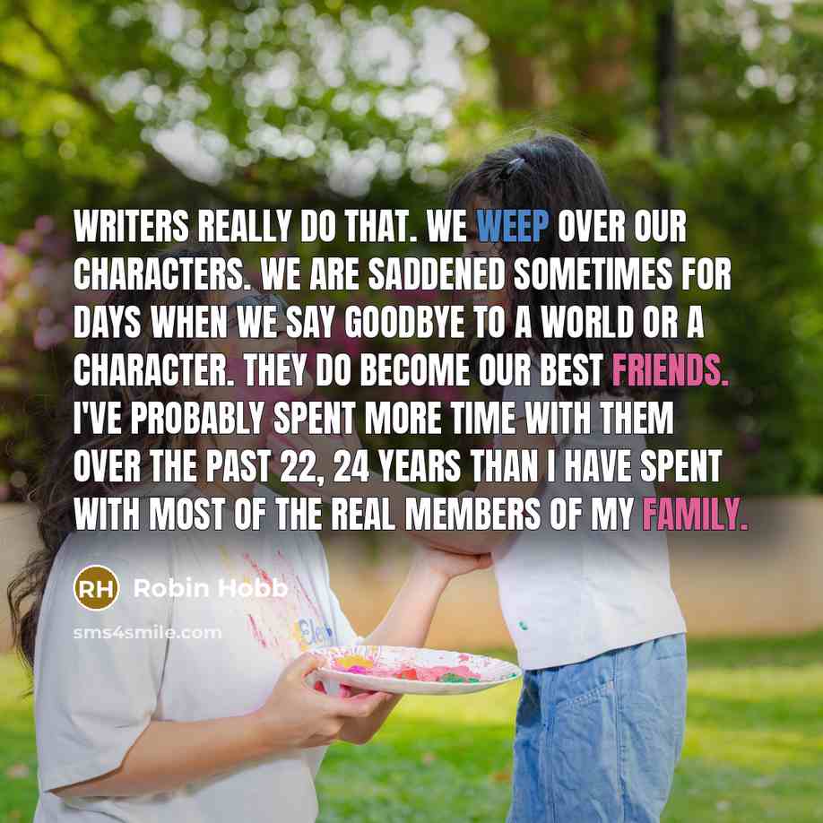 “Writers really do that. We weep over our characters. We are saddened sometimes for days when we say goodbye to a world or a character. They do become our best friends. I've probably spent more time with them over the past 22, 24 years than I have spent with most of the real members of my family.” quote by Robin Hobb