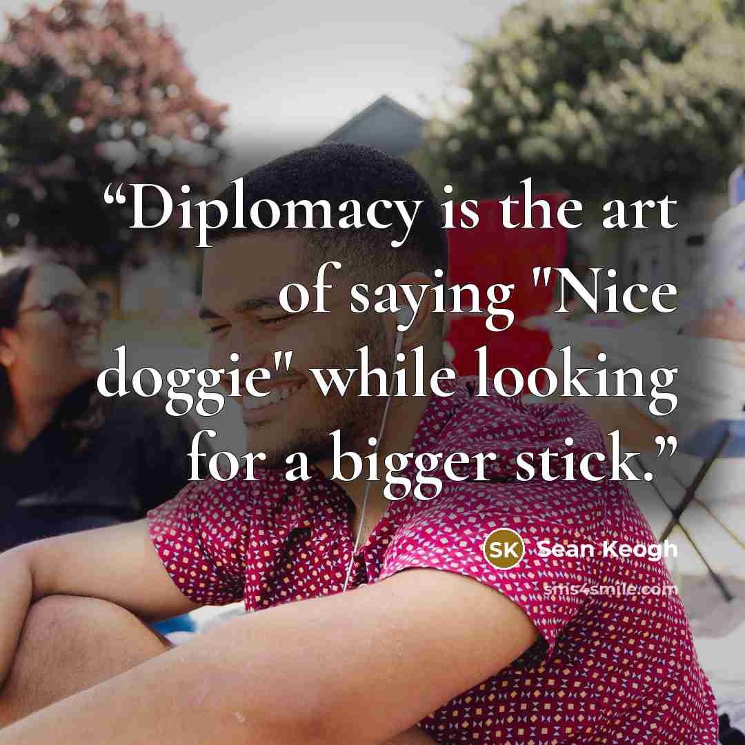 “Diplomacy is the art of saying "Nice doggie" while looking for a bigger stick.” quote by Sean Keogh